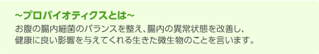 プロバイオティクスとは　お腹の腸内細菌のバランスを整え、腸内の異常状態を改善し、健康に良い影響を与えてくれる生きた微生物のことを言います。